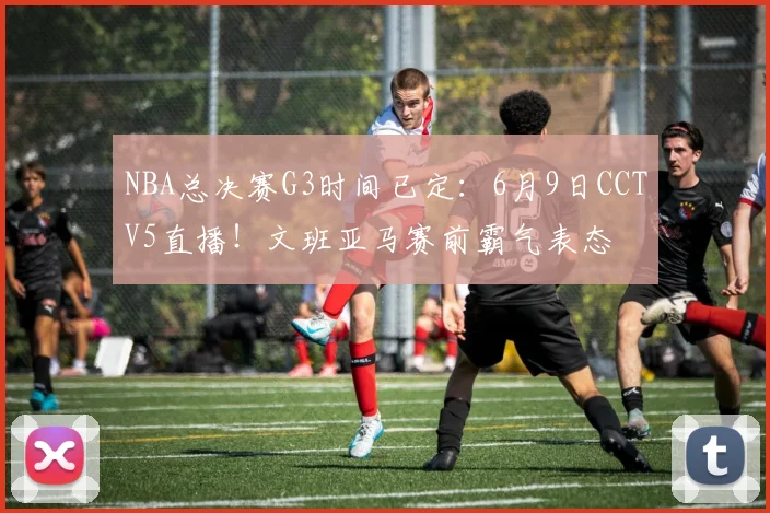 NBA总决赛G3时间已定:6月9日CCTV5直播!文班亚马赛前霸气表态