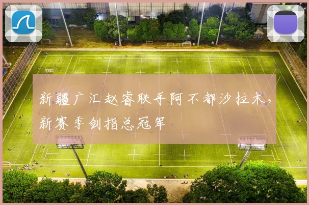 新疆广汇赵睿联手阿不都沙拉木,新赛季剑指总冠军