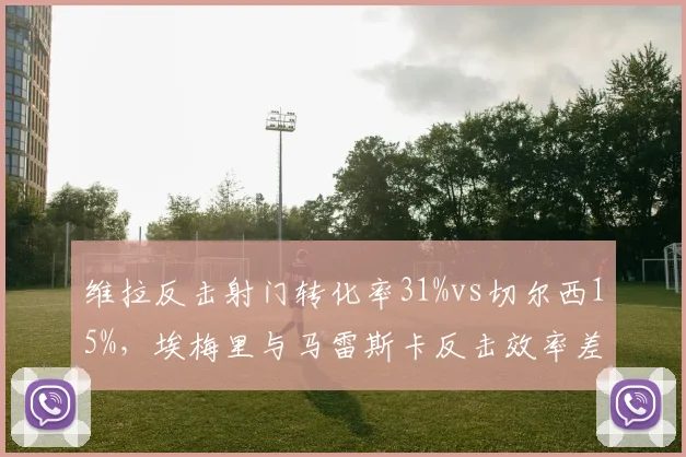 维拉反击射门转化率31%vs切尔西15%,埃梅里与马雷斯卡反击效率差距明显