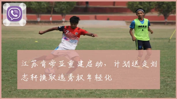 江苏肯帝亚重建启动，计划送走刘志轩换取选秀权年轻化